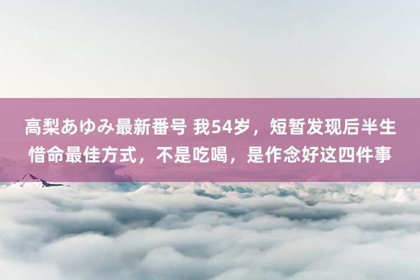 高梨あゆみ最新番号 我54岁，短暂发现后半生惜命最佳方式，不是吃喝，是作念好这四件事