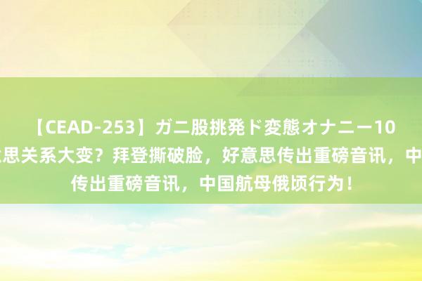 【CEAD-253】ガニ股挑発ド変態オナニー100人8時間 中好意思关系大变？拜登撕破脸，好意思传出重磅音讯，中国航母俄顷行为！