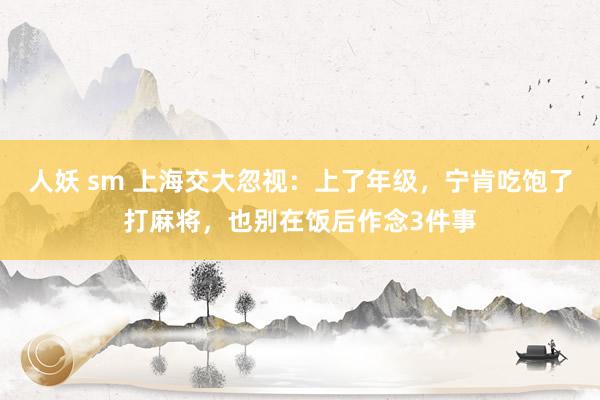 人妖 sm 上海交大忽视：上了年级，宁肯吃饱了打麻将，也别在饭后作念3件事