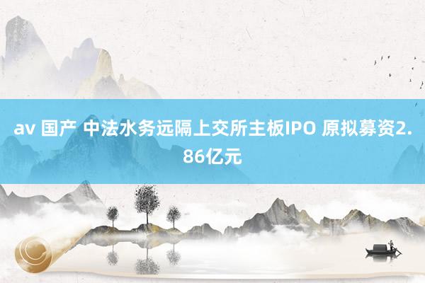 av 国产 中法水务远隔上交所主板IPO 原拟募资2.86亿元