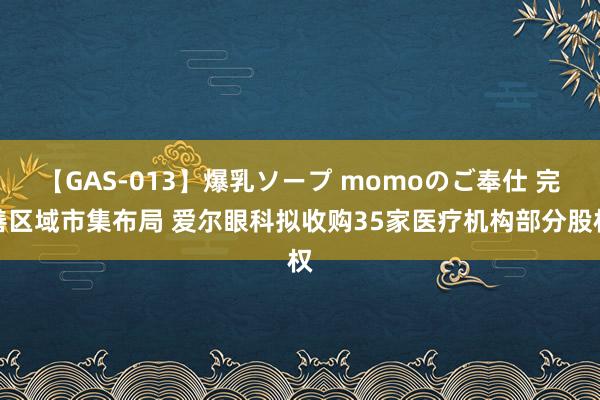 【GAS-013】爆乳ソープ momoのご奉仕 完善区域市集布局 爱尔眼科拟收购35家医疗机构部分股权