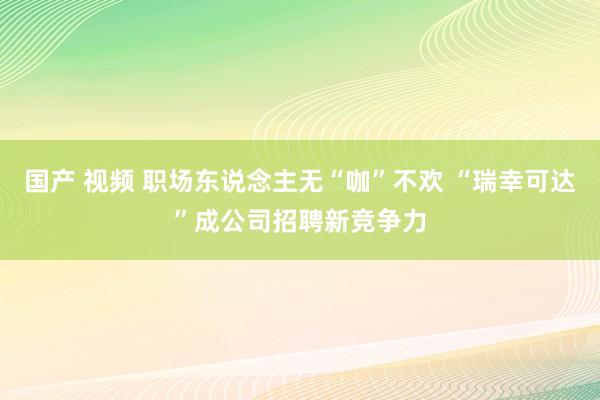 国产 视频 职场东说念主无“咖”不欢 “瑞幸可达”成公司招聘新竞争力