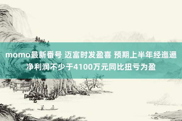 momo最新番号 迈富时发盈喜 预期上半年经迤逦净利润不少于4100万元同比扭亏为盈