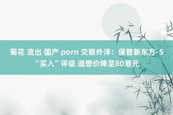 菊花 流出 国产 porn 交银外洋：保管新东方-S“买入”评级 遐想价降至80港元