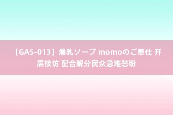 【GAS-013】爆乳ソープ momoのご奉仕 开展接访 配合解分民众急难愁盼