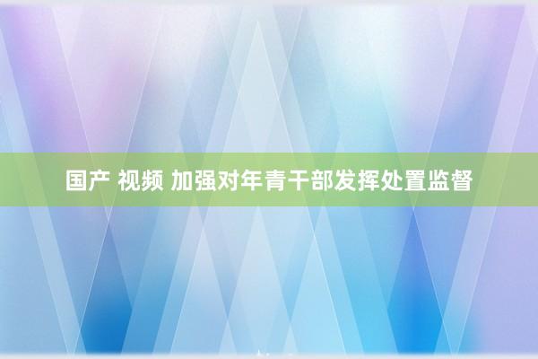 国产 视频 加强对年青干部发挥处置监督