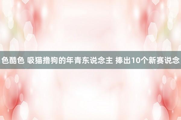 色酷色 吸猫撸狗的年青东说念主 捧出10个新赛说念