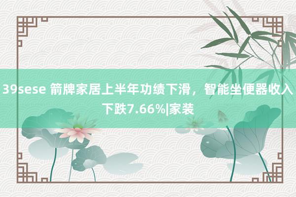 39sese 箭牌家居上半年功绩下滑，智能坐便器收入下跌7.66%|家装