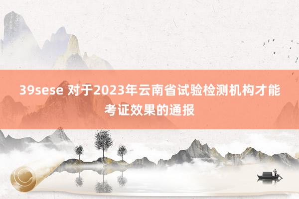 39sese 对于2023年云南省试验检测机构才能考证效果的通报