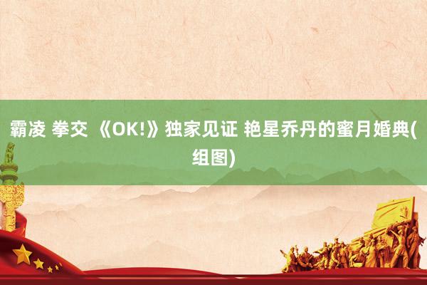 霸凌 拳交 《OK!》独家见证 艳星乔丹的蜜月婚典(组图)