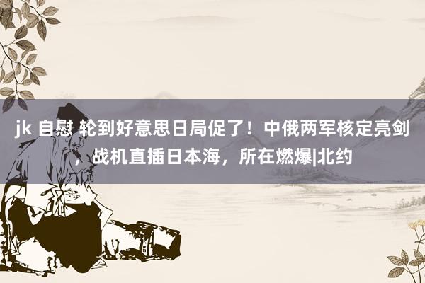 jk 自慰 轮到好意思日局促了！中俄两军核定亮剑，战机直插日本海，所在燃爆|北约