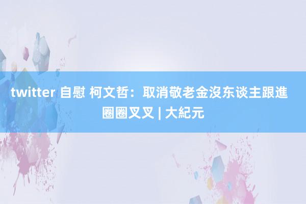 twitter 自慰 柯文哲：取消敬老金沒东谈主跟進  圈圈叉叉 | 大紀元