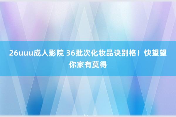 26uuu成人影院 36批次化妆品诀别格！快望望你家有莫得