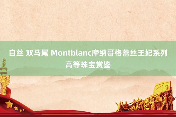 白丝 双马尾 Montblanc摩纳哥格蕾丝王妃系列高等珠宝赏鉴