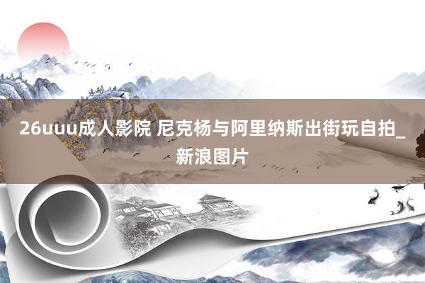 26uuu成人影院 尼克杨与阿里纳斯出街玩自拍_新浪图片