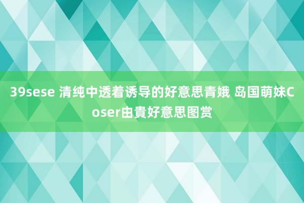 39sese 清纯中透着诱导的好意思青娥 岛国萌妹Coser由貴好意思图赏