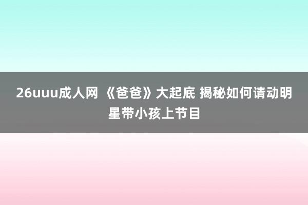 26uuu成人网 《爸爸》大起底 揭秘如何请动明星带小孩上节目