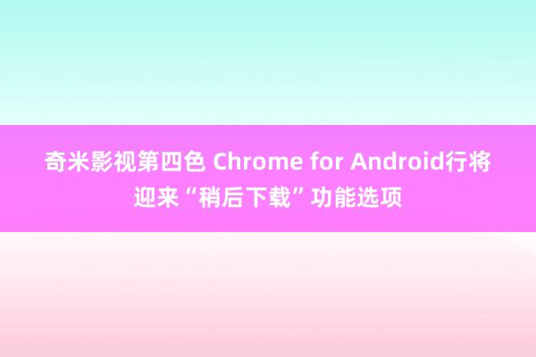 奇米影视第四色 Chrome for Android行将迎来“稍后下载”功能选项