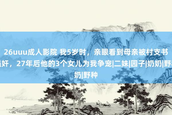 26uuu成人影院 我5岁时，亲眼看到母亲被村支书强奸，27年后他的3个女儿为我争宠|二妹|园子|奶奶|野种