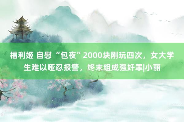 福利姬 自慰 “包夜”2000块刚玩四次，女大学生难以哑忍报警，终末组成强奸罪|小丽