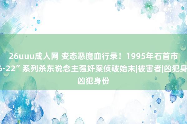 26uuu成人网 变态恶魔血行录！1995年石首市“6·22”系列杀东说念主强奸案侦破始末|被害者|凶犯身份