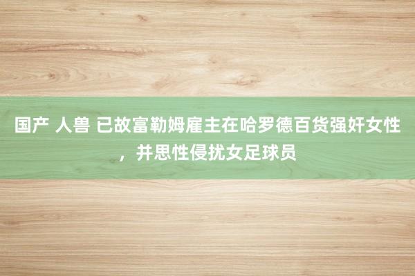 国产 人兽 已故富勒姆雇主在哈罗德百货强奸女性，并思性侵扰女足球员