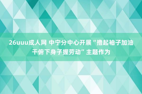 26uuu成人网 中宁分中心开展“撸起袖子加油干俯下身子握劳动”主题作为