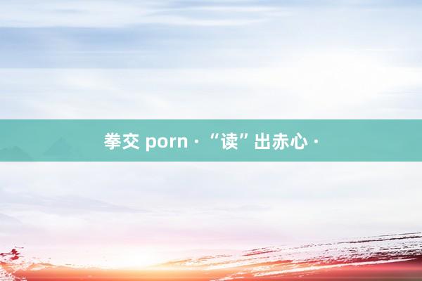 拳交 porn · “读”出赤心 ·